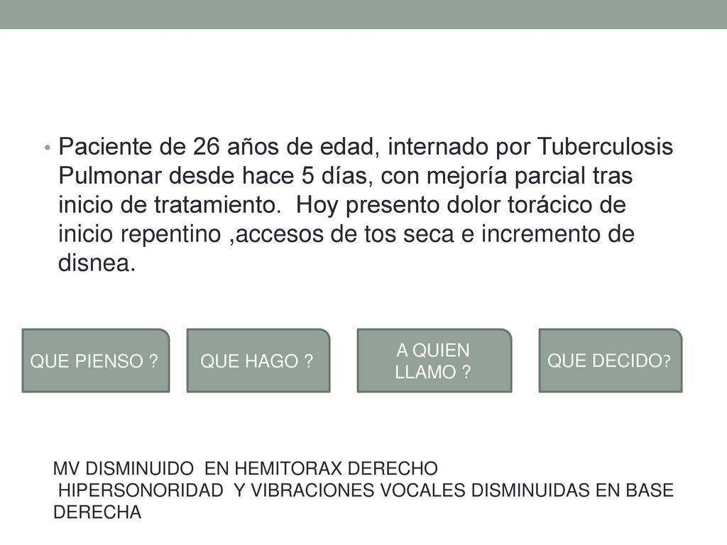 Paciente de 26 años de edad, internado por Tuberculosis Pulmonar desde hace 5 días, con mejoría parcial tras inicio de tratamiento. Hoy presento dolor torácico de inicio repentino ,accesos de tos seca e incremento de disnea.