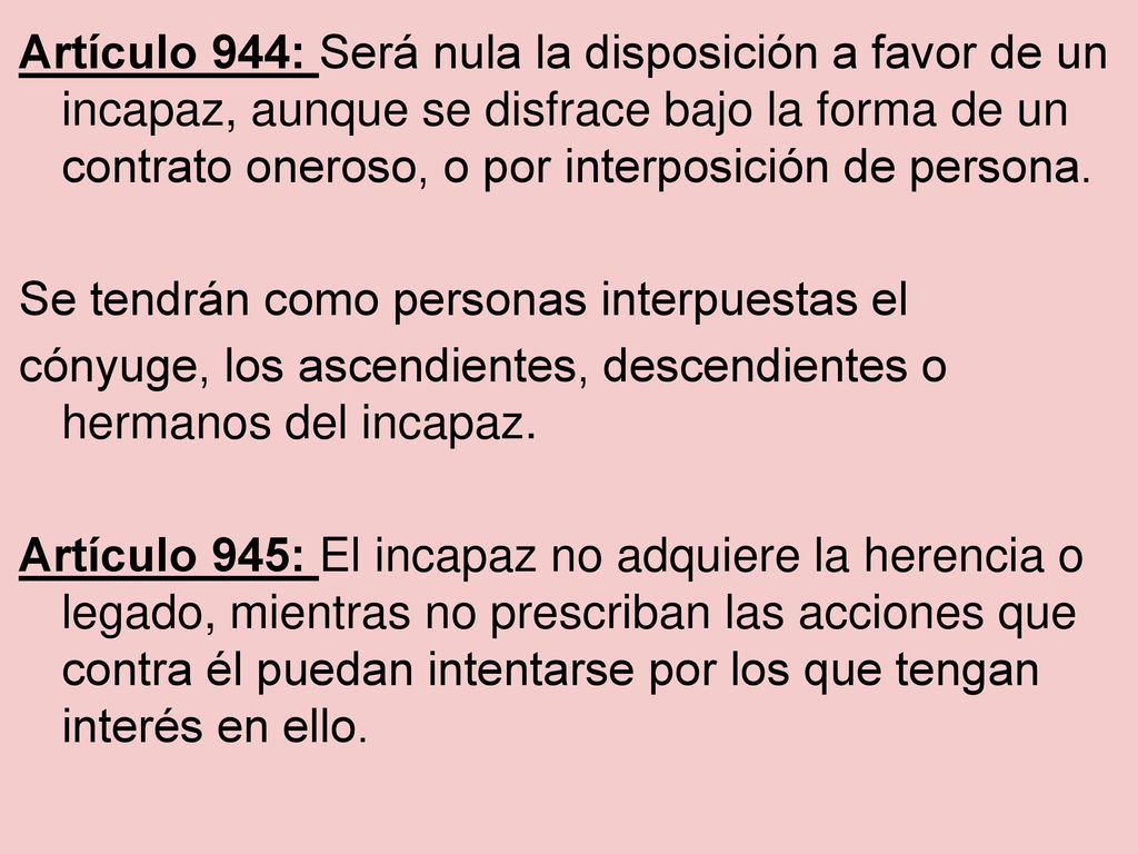 Artículo 944: Será nula la disposición a favor de un incapaz, aunque se disfrace bajo la forma de un contrato oneroso, o por interposición de persona.