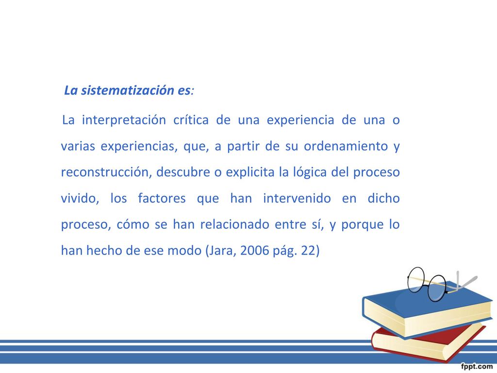 La sistematización es: La interpretación crítica de una experiencia de una o varias experiencias, que, a partir de su ordenamiento y reconstrucción, descubre o explicita la lógica del proceso vivido, los factores que han intervenido en dicho proceso, cómo se han relacionado entre sí, y porque lo han hecho de ese modo (Jara, 2006 pág.