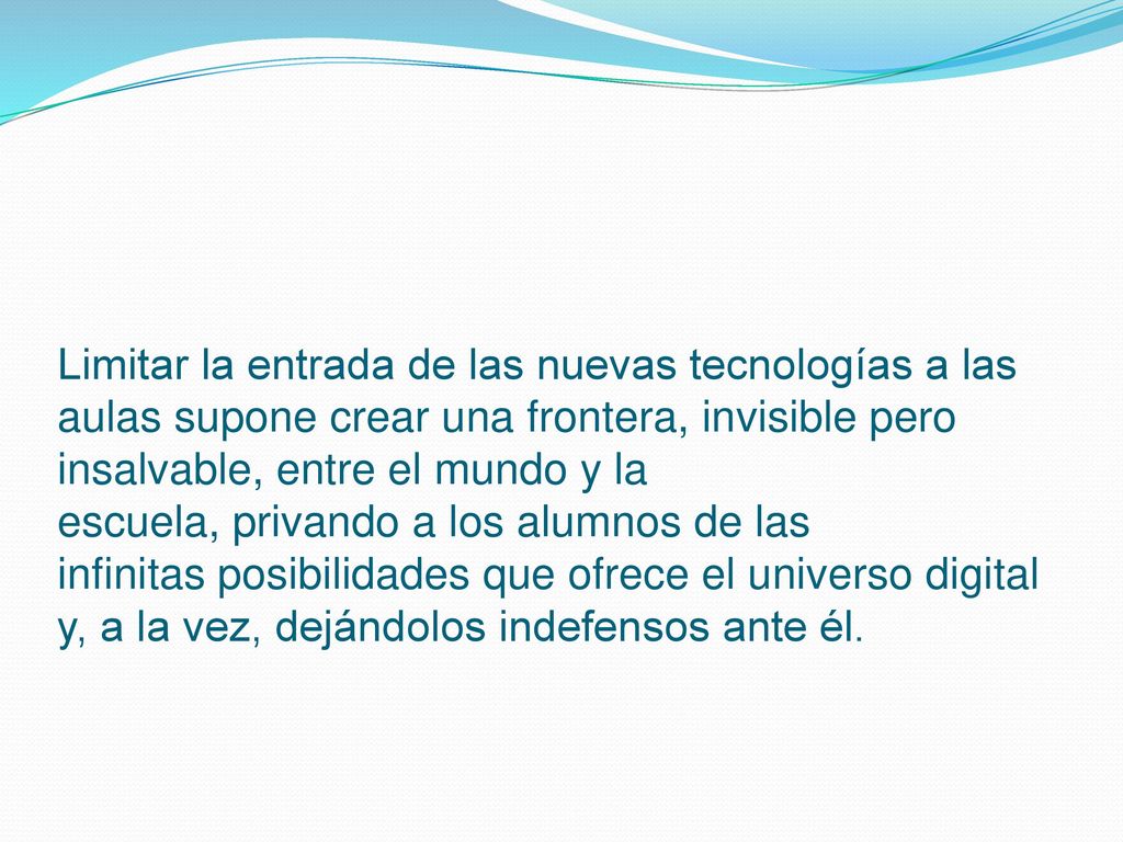 Limitar la entrada de las nuevas tecnologías a las aulas supone crear una frontera, invisible pero insalvable, entre el mundo y la escuela, privando a los alumnos de las infinitas posibilidades que ofrece el universo digital y, a la vez, dejándolos indefensos ante él.