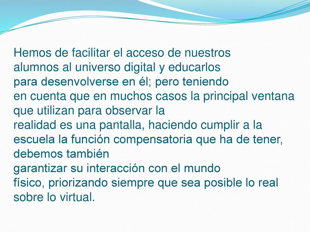 Hemos de facilitar el acceso de nuestros alumnos al universo digital y educarlos para desenvolverse en él; pero teniendo en cuenta que en muchos casos la principal ventana que utilizan para observar la realidad es una pantalla, haciendo cumplir a la escuela la función compensatoria que ha de tener, debemos también garantizar su interacción con el mundo físico, priorizando siempre que sea posible lo real sobre lo virtual.