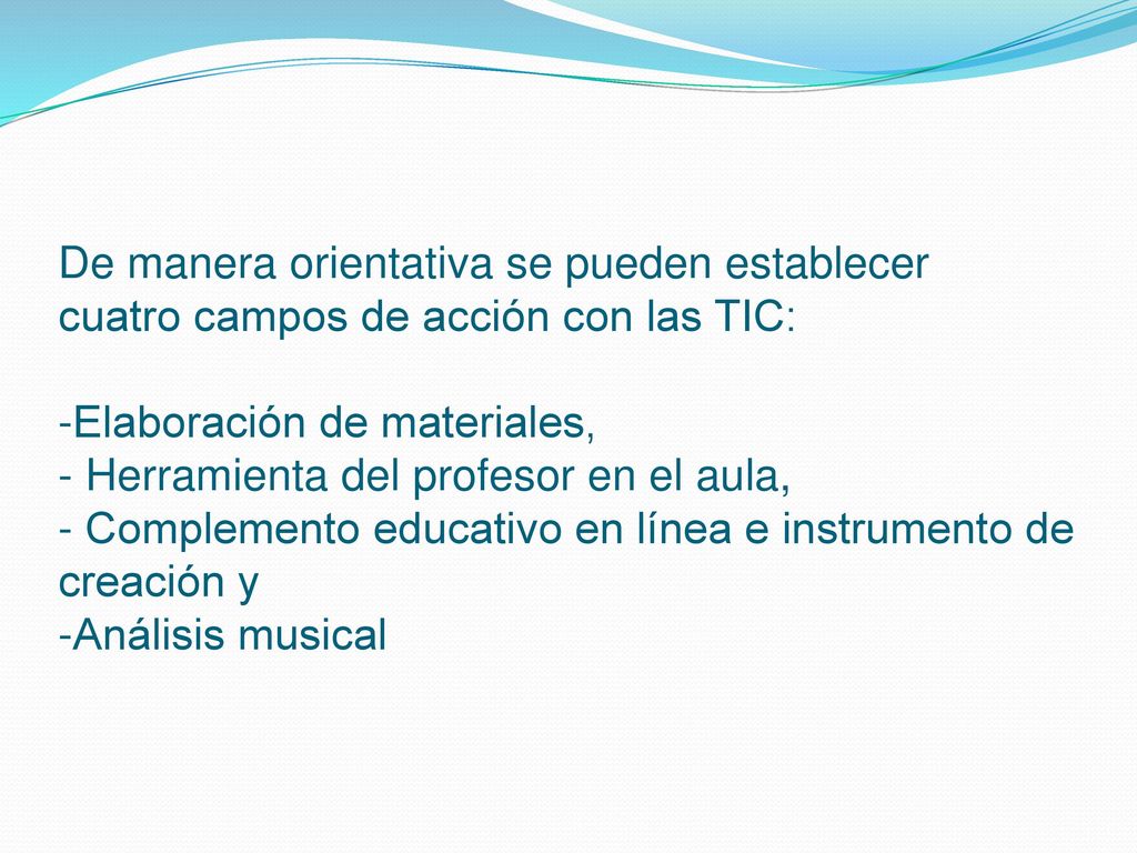De manera orientativa se pueden establecer cuatro campos de acción con las TIC: -Elaboración de materiales, - Herramienta del profesor en el aula, - Complemento educativo en línea e instrumento de creación y -Análisis musical