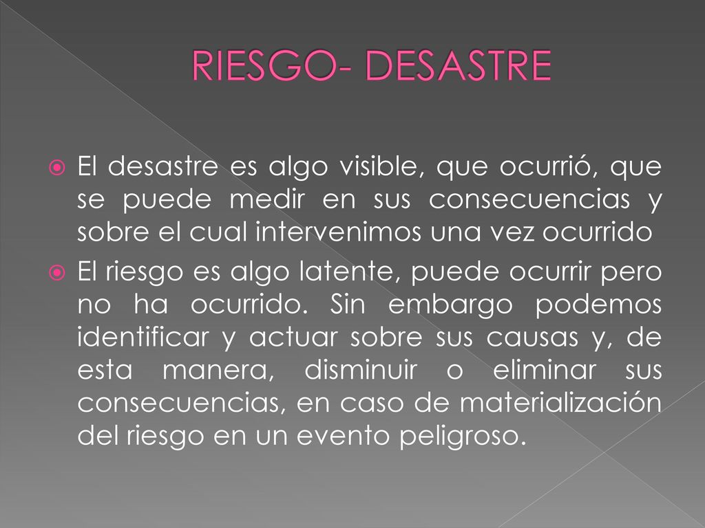 RIESGO- DESASTRE El desastre es algo visible, que ocurrió, que se puede medir en sus consecuencias y sobre el cual intervenimos una vez ocurrido.