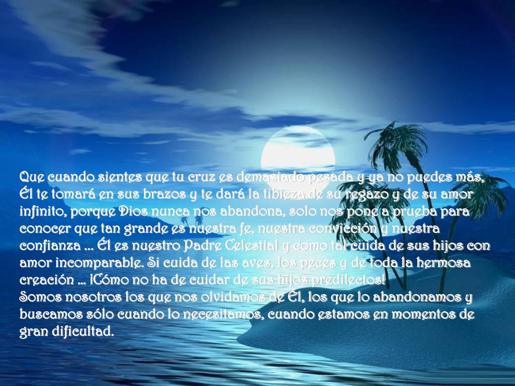Que cuando sientes que tu cruz es demasiado pesada y ya no puedes más, Él te tomará en sus brazos y te dará la tibieza de su regazo y de su amor infinito, porque Dios nunca nos abandona, solo nos pone a prueba para conocer que tan grande es nuestra fe, nuestra convicción y nuestra confianza ... Él es nuestro Padre Celestial y como tal cuida de sus hijos con amor incomparable. Si cuida de las aves, los peces y de toda la hermosa creación … ¡Cómo no ha de cuidar de sus hijos predilectos!