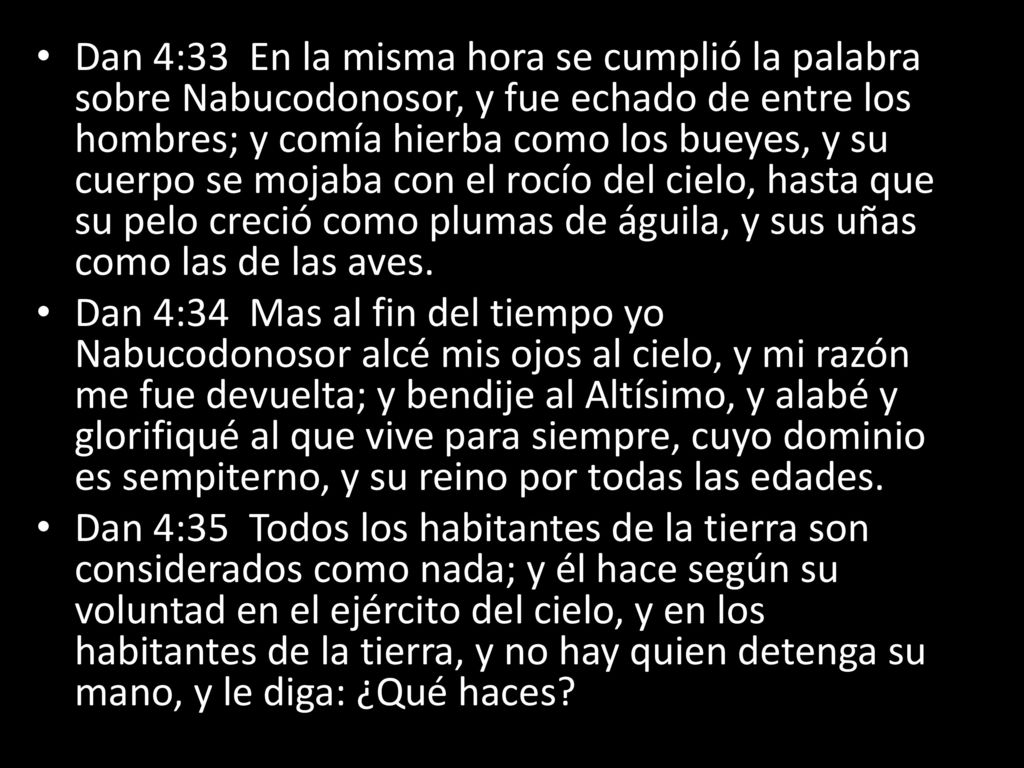 Dan 4:33 En la misma hora se cumplió la palabra sobre Nabucodonosor, y fue echado de entre los hombres; y comía hierba como los bueyes, y su cuerpo se mojaba con el rocío del cielo, hasta que su pelo creció como plumas de águila, y sus uñas como las de las aves.