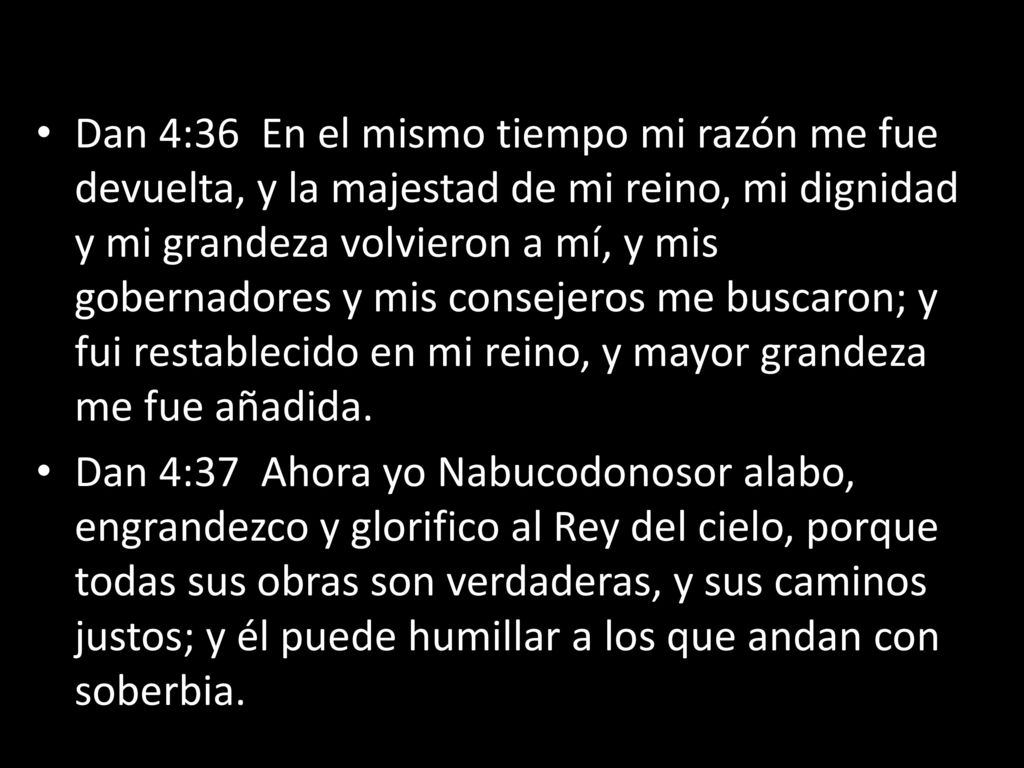 Dan 4:36 En el mismo tiempo mi razón me fue devuelta, y la majestad de mi reino, mi dignidad y mi grandeza volvieron a mí, y mis gobernadores y mis consejeros me buscaron; y fui restablecido en mi reino, y mayor grandeza me fue añadida.