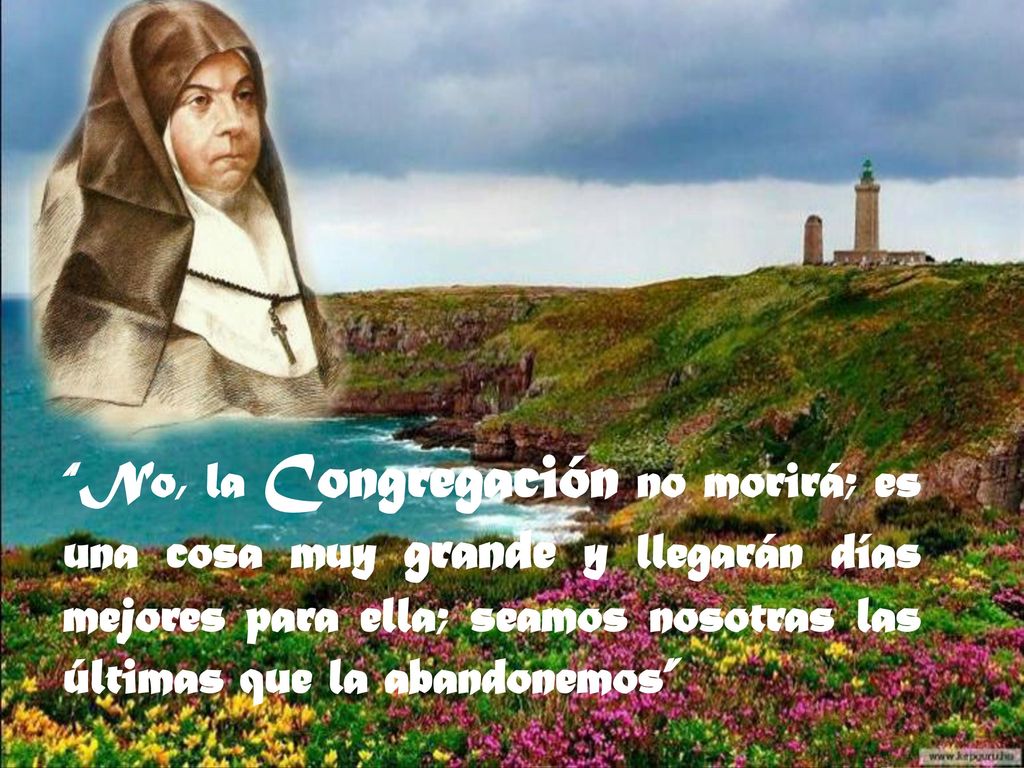 No, la Congregación no morirá; es una cosa muy grande y llegarán días mejores para ella; seamos nosotras las últimas que la abandonemos