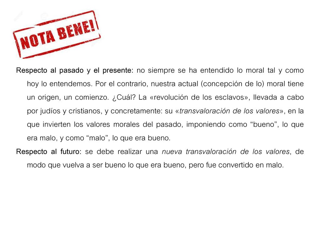 Respecto al pasado y el presente: no siempre se ha entendido lo moral tal y como hoy lo entendemos. Por el contrario, nuestra actual (concepción de lo) moral tiene un origen, un comienzo. ¿Cuál La «revolución de los esclavos», llevada a cabo por judíos y cristianos, y concretamente: su «transvaloración de los valores», en la que invierten los valores morales del pasado, imponiendo como bueno , lo que era malo, y como malo , lo que era bueno.
