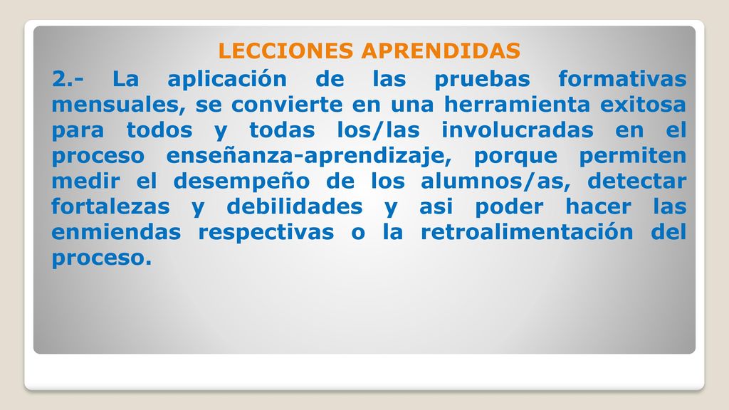 LECCIONES APRENDIDAS 2.- La aplicación de las pruebas formativas mensuales, se convierte en una herramienta exitosa para todos y todas los/las involucradas en el proceso enseñanza-aprendizaje, porque permiten medir el desempeño de los alumnos/as, detectar fortalezas y debilidades y asi poder hacer las enmiendas respectivas o la retroalimentación del proceso.