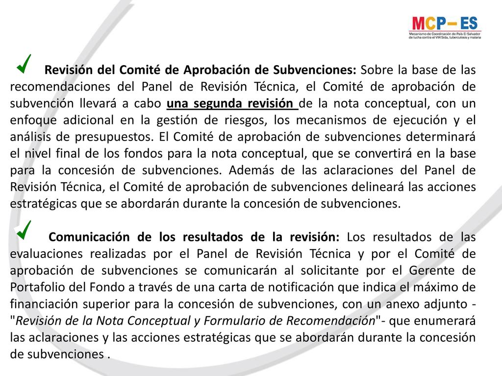 Revisión del Comité de Aprobación de Subvenciones: Sobre la base de las recomendaciones del Panel de Revisión Técnica, el Comité de aprobación de subvención llevará a cabo una segunda revisión de la nota conceptual, con un enfoque adicional en la gestión de riesgos, los mecanismos de ejecución y el análisis de presupuestos. El Comité de aprobación de subvenciones determinará el nivel final de los fondos para la nota conceptual, que se convertirá en la base para la concesión de subvenciones. Además de las aclaraciones del Panel de Revisión Técnica, el Comité de aprobación de subvenciones delineará las acciones estratégicas que se abordarán durante la concesión de subvenciones.