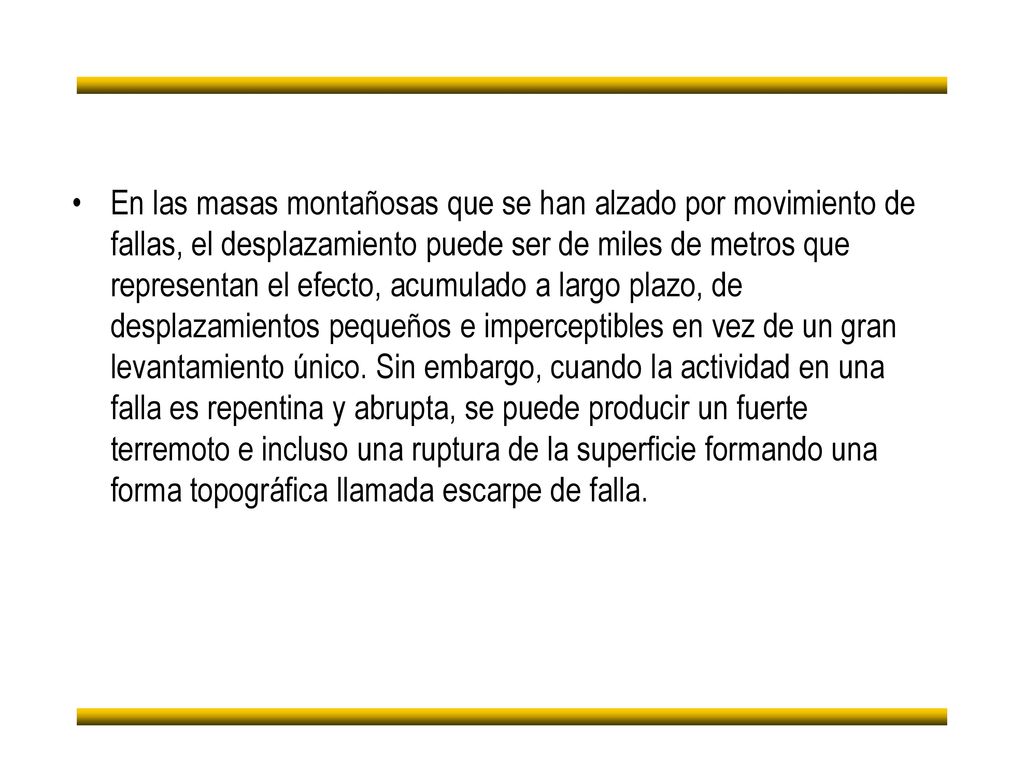 En las masas montañosas que se han alzado por movimiento de fallas, el desplazamiento puede ser de miles de metros que representan el efecto, acumulado a largo plazo, de desplazamientos pequeños e imperceptibles en vez de un gran levantamiento único.