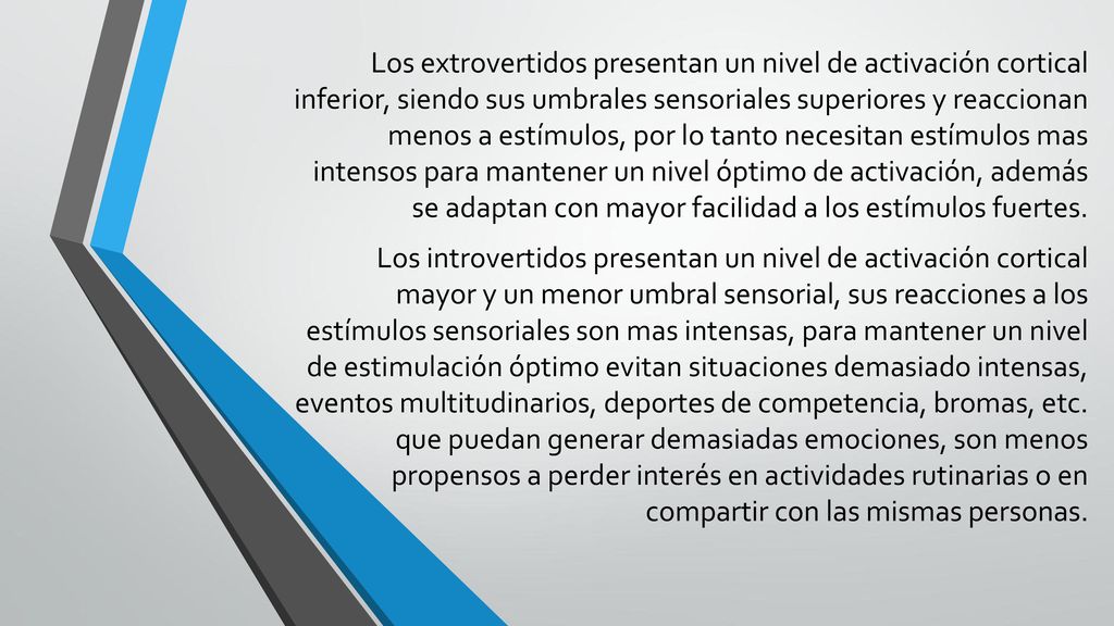 Los extrovertidos presentan un nivel de activación cortical inferior, siendo sus umbrales sensoriales superiores y reaccionan menos a estímulos, por lo tanto necesitan estímulos mas intensos para mantener un nivel óptimo de activación, además se adaptan con mayor facilidad a los estímulos fuertes.