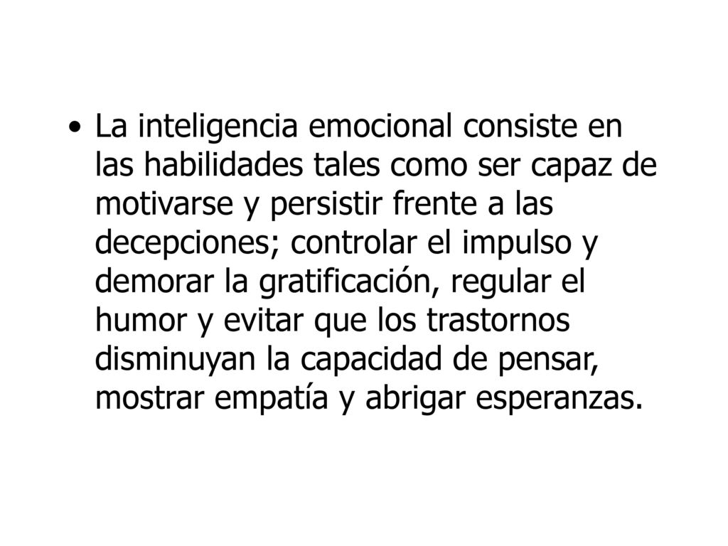 La inteligencia emocional consiste en las habilidades tales como ser capaz de motivarse y persistir frente a las decepciones; controlar el impulso y demorar la gratificación, regular el humor y evitar que los trastornos disminuyan la capacidad de pensar, mostrar empatía y abrigar esperanzas.