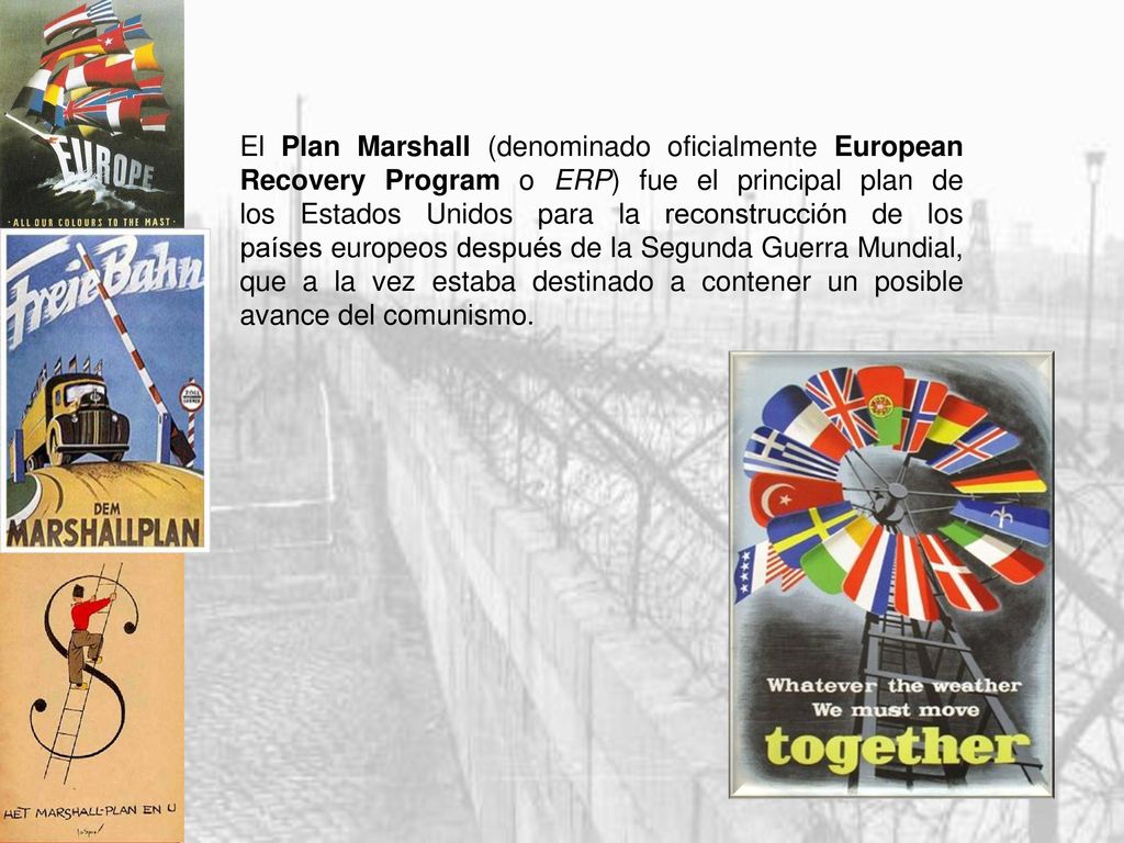 El Plan Marshall (denominado oficialmente European Recovery Program o ERP) fue el principal plan de los Estados Unidos para la reconstrucción de los países europeos después de la Segunda Guerra Mundial, que a la vez estaba destinado a contener un posible avance del comunismo.