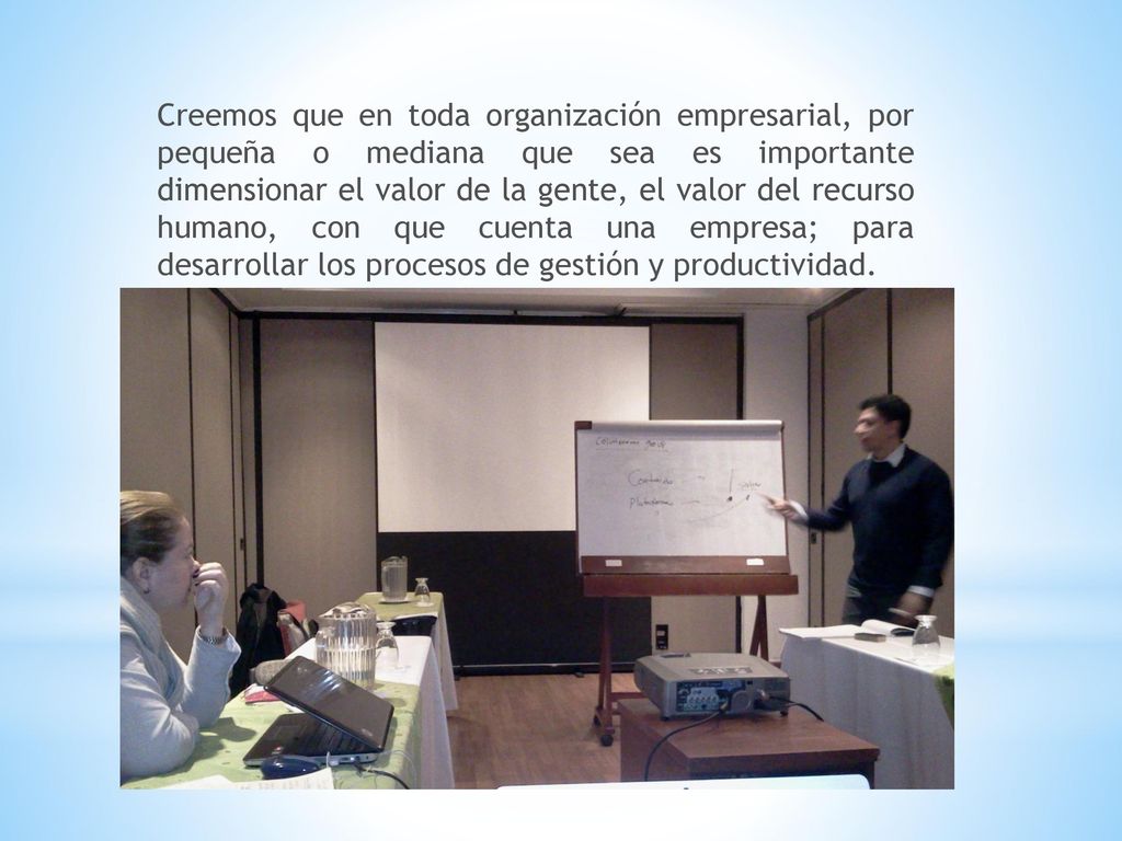 Creemos que en toda organización empresarial, por pequeña o mediana que sea es importante dimensionar el valor de la gente, el valor del recurso humano, con que cuenta una empresa; para desarrollar los procesos de gestión y productividad.