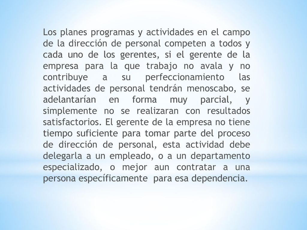 Los planes programas y actividades en el campo de la dirección de personal competen a todos y cada uno de los gerentes, si el gerente de la empresa para la que trabajo no avala y no contribuye a su perfeccionamiento las actividades de personal tendrán menoscabo, se adelantarían en forma muy parcial, y simplemente no se realizaran con resultados satisfactorios.