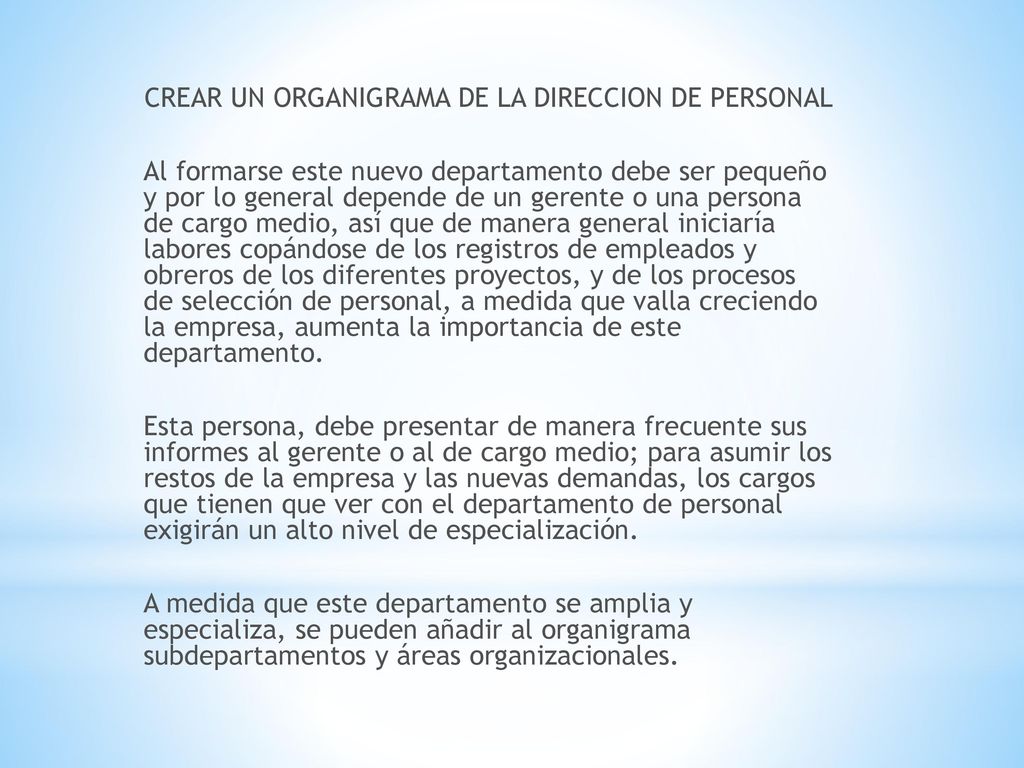 CREAR UN ORGANIGRAMA DE LA DIRECCION DE PERSONAL Al formarse este nuevo departamento debe ser pequeño y por lo general depende de un gerente o una persona de cargo medio, así que de manera general iniciaría labores copándose de los registros de empleados y obreros de los diferentes proyectos, y de los procesos de selección de personal, a medida que valla creciendo la empresa, aumenta la importancia de este departamento.