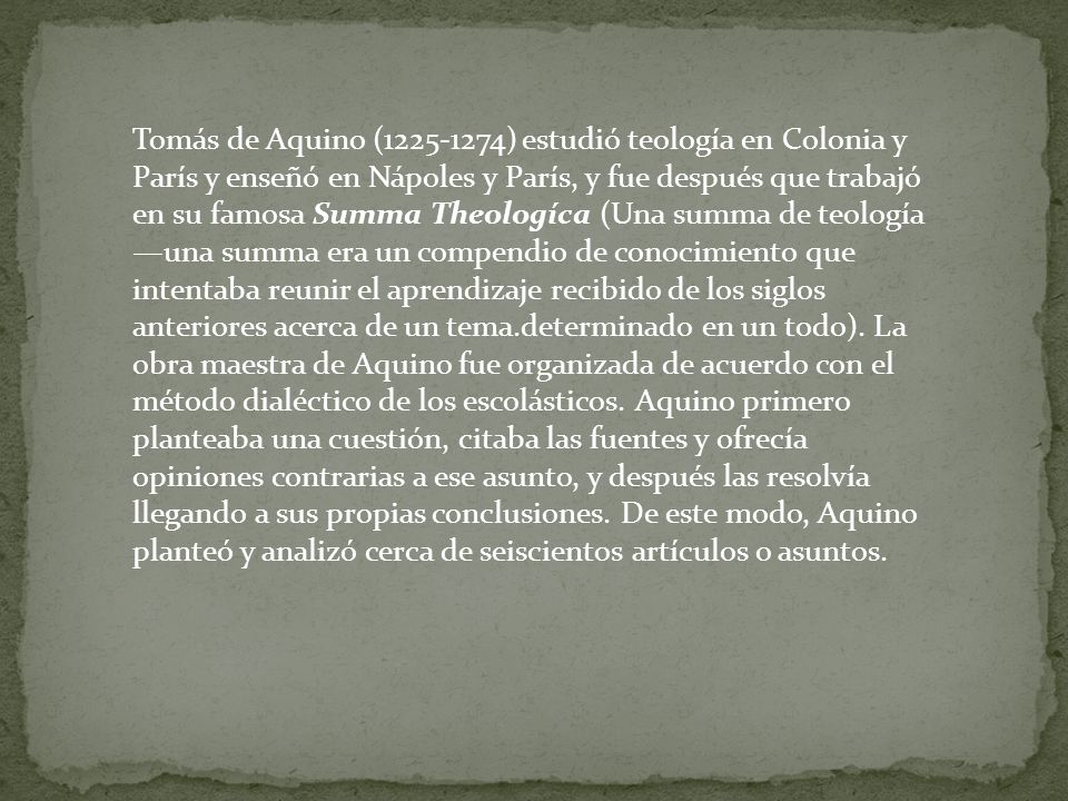 Tomás de Aquino ( ) estudió teología en Colonia y París y enseñó en Nápoles y París, y fue después que trabajó en su famosa Summa Theologíca (Una summa de teología —una summa era un compendio de conocimiento que intentaba reunir el aprendizaje recibido de los siglos anteriores acerca de un tema.determinado en un todo).