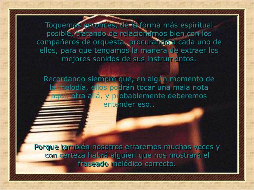 Toquemos entonces, de la forma más espiritual posible, tratando de relacionarnos bien con los compañeros de orquesta, procurando a cada uno de ellos, para que tengamos la manera de extraer los mejores sonidos de sus instrumentos.