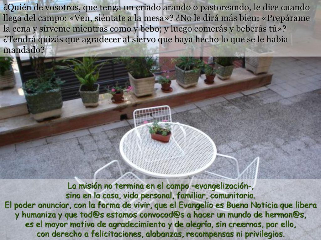 ¿Quién de vosotros, que tenga un criado arando o pastoreando, le dice cuando llega del campo: «Ven, siéntate a la mesa» ¿No le dirá más bien: «Prepárame la cena y sírveme mientras como y bebo; y luego comerás y beberás tú» ¿Tendrá quizás que agradecer al siervo que haya hecho lo que se le había mandado