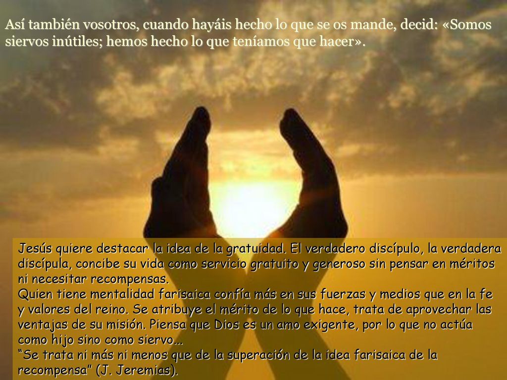 Así también vosotros, cuando hayáis hecho lo que se os mande, decid: «Somos siervos inútiles; hemos hecho lo que teníamos que hacer».