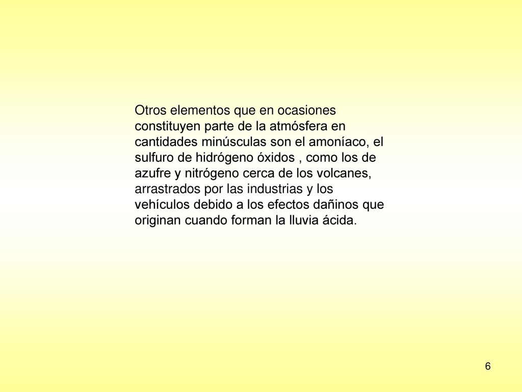 Otros elementos que en ocasiones constituyen parte de la atmósfera en cantidades minúsculas son el amoníaco, el sulfuro de hidrógeno óxidos , como los de azufre y nitrógeno cerca de los volcanes, arrastrados por las industrias y los vehículos debido a los efectos dañinos que originan cuando forman la lluvia ácida.