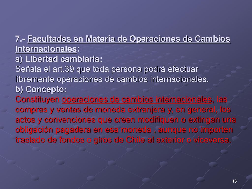 7.- Facultades en Materia de Operaciones de Cambios Internacionales: a) Libertad cambiaria: Señala el art.39 que toda persona podrá efectuar libremente operaciones de cambios internacionales.