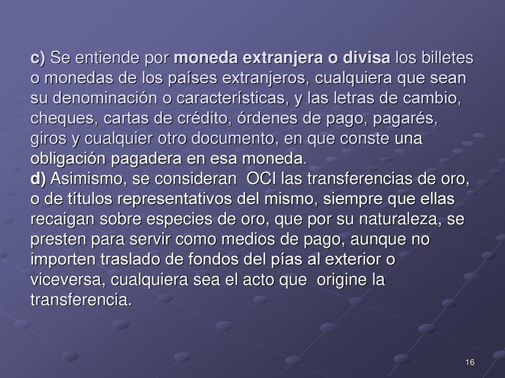 c) Se entiende por moneda extranjera o divisa los billetes o monedas de los países extranjeros, cualquiera que sean su denominación o características, y las letras de cambio, cheques, cartas de crédito, órdenes de pago, pagarés, giros y cualquier otro documento, en que conste una obligación pagadera en esa moneda.