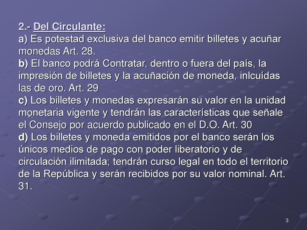 2.- Del Circulante: a) Es potestad exclusiva del banco emitir billetes y acuñar monedas Art. 28. b) El banco podrá Contratar, dentro o fuera del país, la impresión de billetes y la acuñación de moneda, inlcuídas las de oro. Art. 29 c) Los billetes y monedas expresarán su valor en la unidad monetaria vigente y tendrán las características que señale el Consejo por acuerdo publicado en el D.O. Art. 30 d) Los billetes y moneda emitidos por el banco serán los únicos medios de pago con poder liberatorio y de circulación ilimitada; tendrán curso legal en todo el territorio de la República y serán recibidos por su valor nominal. Art. 31.