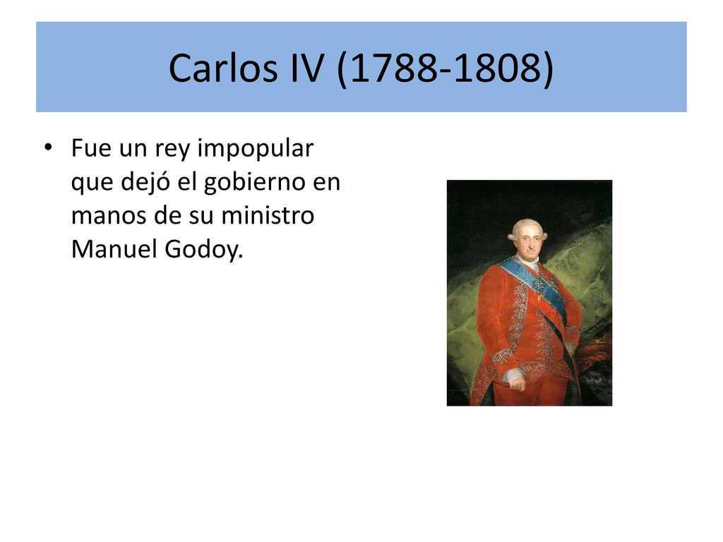 Carlos IV ( ) Fue un rey impopular que dejó el gobierno en manos de su ministro Manuel Godoy.
