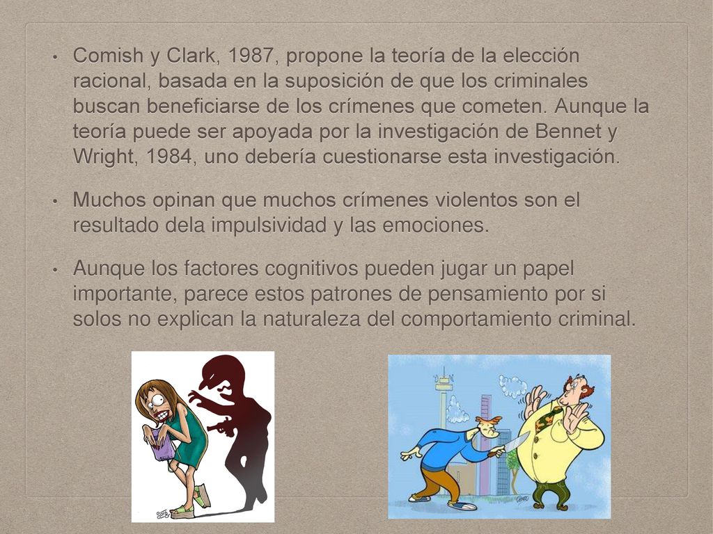 Comish y Clark, 1987, propone la teoría de la elección racional, basada en la suposición de que los criminales buscan beneficiarse de los crímenes que cometen. Aunque la teoría puede ser apoyada por la investigación de Bennet y Wright, 1984, uno debería cuestionarse esta investigación.