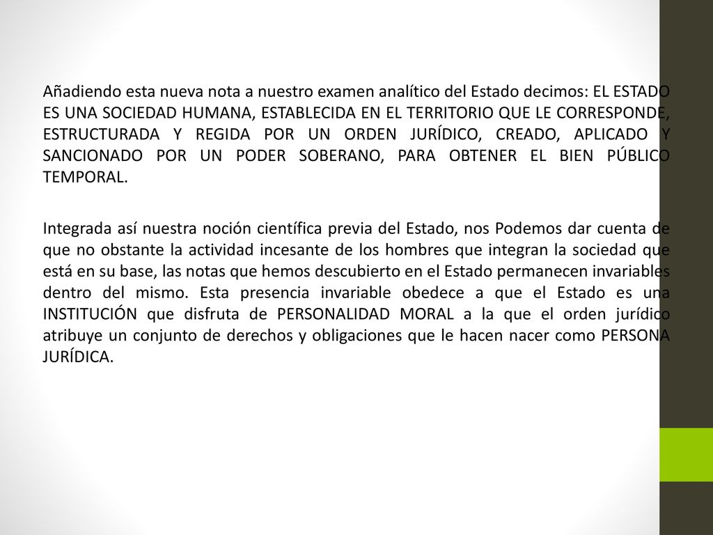 Añadiendo esta nueva nota a nuestro examen analítico del Estado decimos: EL ESTADO ES UNA SOCIEDAD HUMANA, ESTABLECIDA EN EL TERRITORIO QUE LE CORRESPONDE, ESTRUCTURADA Y REGIDA POR UN ORDEN JURÍDICO, CREADO, APLICADO Y SANCIONADO POR UN PODER SOBERANO, PARA OBTENER EL BIEN PÚBLICO TEMPORAL.
