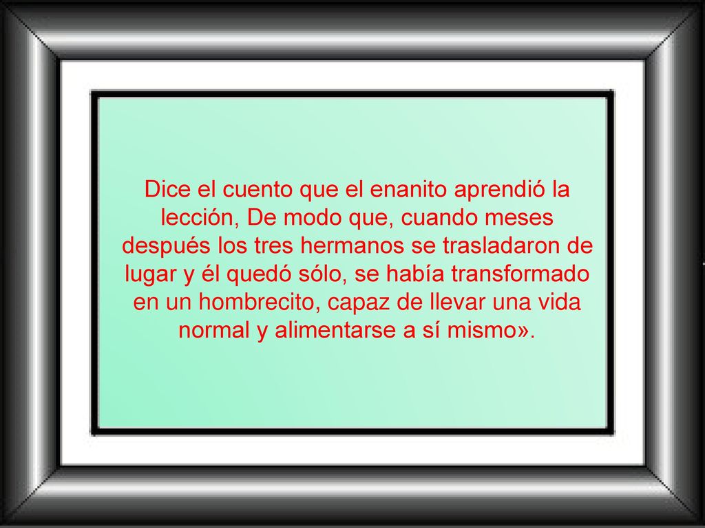 Dice el cuento que el enanito aprendió la lección, De modo que, cuando meses después los tres hermanos se trasladaron de lugar y él quedó sólo, se había transformado en un hombrecito, capaz de llevar una vida normal y alimentarse a sí mismo».