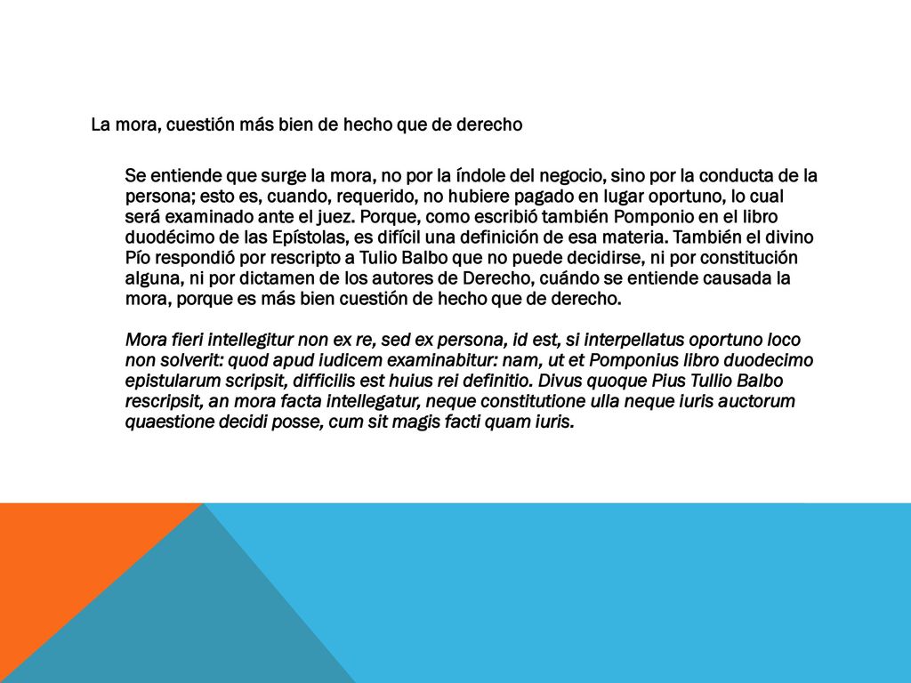 La mora, cuestión más bien de hecho que de derecho Se entiende que surge la mora, no por la índole del negocio, sino por la conducta de la persona; esto es, cuando, requerido, no hubiere pagado en lugar oportuno, lo cual será examinado ante el juez.