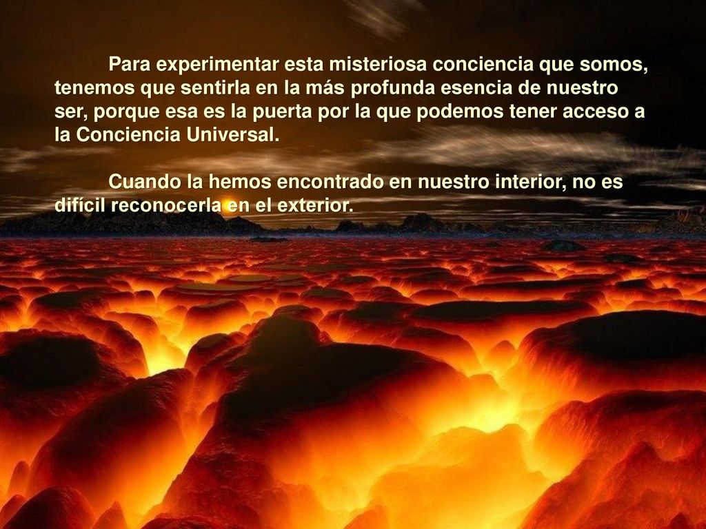 Para experimentar esta misteriosa conciencia que somos, tenemos que sentirla en la más profunda esencia de nuestro ser, porque esa es la puerta por la que podemos tener acceso a la Conciencia Universal.