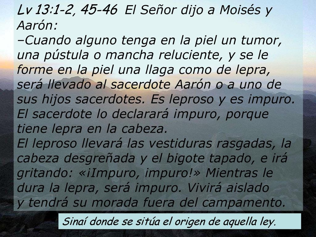 Lv 13:1-2, El Señor dijo a Moisés y Aarón: –Cuando alguno tenga en la piel un tumor, una pústula o mancha reluciente, y se le forme en la piel una llaga como de lepra, será llevado al sacerdote Aarón o a uno de sus hijos sacerdotes. Es leproso y es impuro. El sacerdote lo declarará impuro, porque tiene lepra en la cabeza. El leproso llevará las vestiduras rasgadas, la cabeza desgreñada y el bigote tapado, e irá gritando: «¡Impuro, impuro!» Mientras le dura la lepra, será impuro. Vivirá aislado y tendrá su morada fuera del campamento.