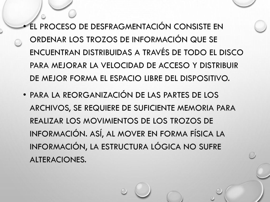 El proceso de desfragmentación consiste en ordenar los trozos de información que se encuentran distribuidas a través de todo el disco para mejorar la velocidad de acceso y distribuir de mejor forma el espacio libre del dispositivo.