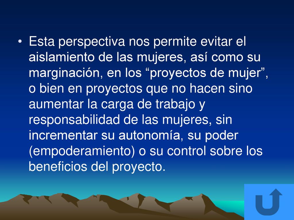 Esta perspectiva nos permite evitar el aislamiento de las mujeres, así como su marginación, en los proyectos de mujer , o bien en proyectos que no hacen sino aumentar la carga de trabajo y responsabilidad de las mujeres, sin incrementar su autonomía, su poder (empoderamiento) o su control sobre los beneficios del proyecto.