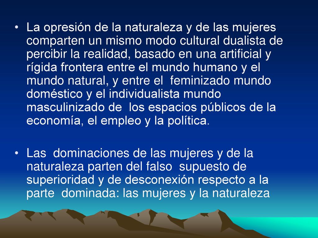La opresión de la naturaleza y de las mujeres comparten un mismo modo cultural dualista de percibir la realidad, basado en una artificial y rígida frontera entre el mundo humano y el mundo natural, y entre el feminizado mundo doméstico y el individualista mundo masculinizado de los espacios públicos de la economía, el empleo y la política.