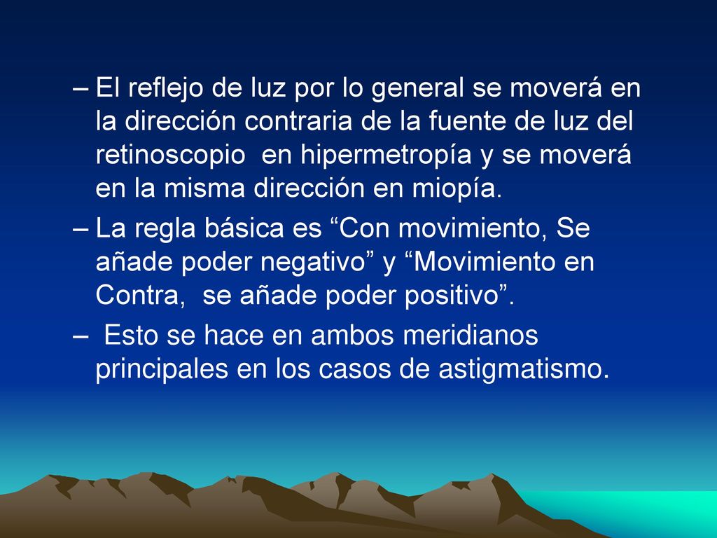 El reflejo de luz por lo general se moverá en la dirección contraria de la fuente de luz del retinoscopio en hipermetropía y se moverá en la misma dirección en miopía.