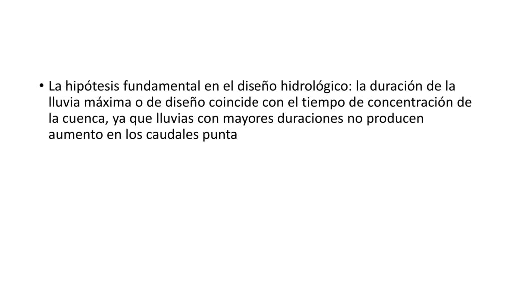 La hipótesis fundamental en el diseño hidrológico: la duración de la lluvia máxima o de diseño coincide con el tiempo de concentración de la cuenca, ya que lluvias con mayores duraciones no producen aumento en los caudales punta
