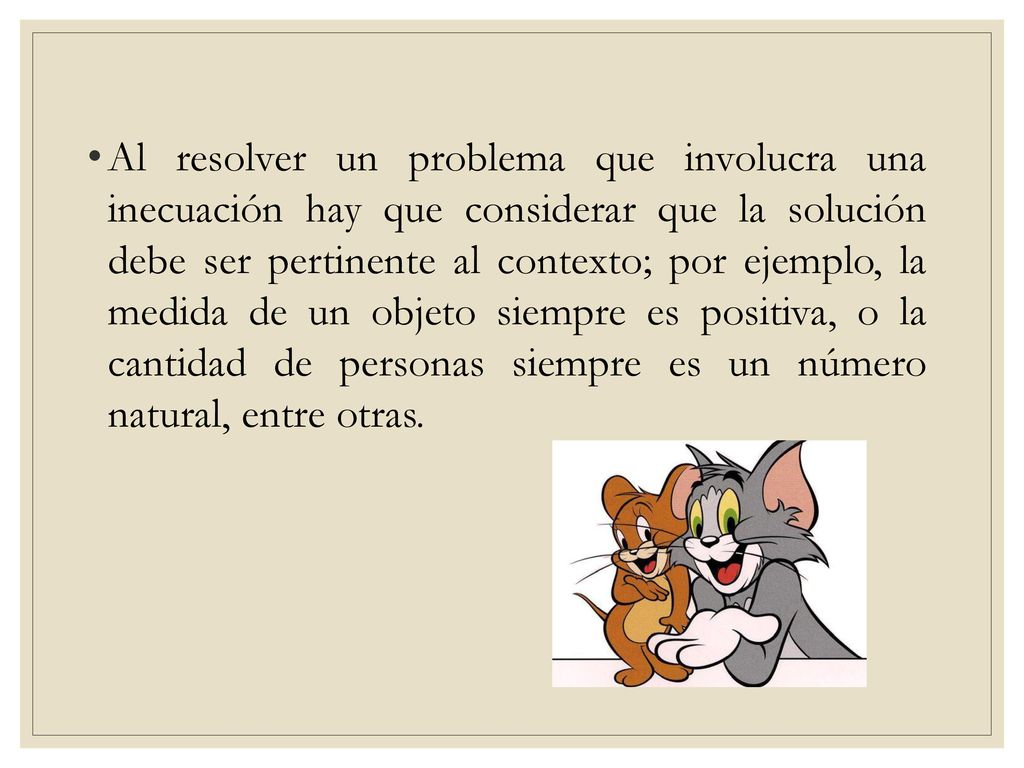 Al resolver un problema que involucra una inecuación hay que considerar que la solución debe ser pertinente al contexto; por ejemplo, la medida de un objeto siempre es positiva, o la cantidad de personas siempre es un número natural, entre otras.