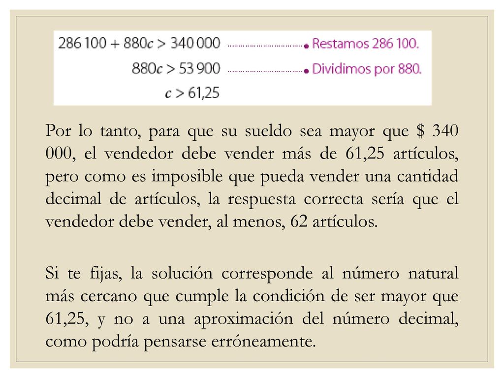 Por lo tanto, para que su sueldo sea mayor que $ , el vendedor debe vender más de 61,25 artículos, pero como es imposible que pueda vender una cantidad decimal de artículos, la respuesta correcta sería que el vendedor debe vender, al menos, 62 artículos.