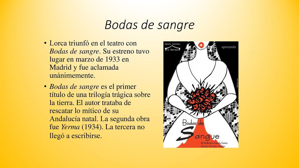 Bodas de sangre Lorca triunfó en el teatro con Bodas de sangre. Su estreno tuvo lugar en marzo de 1933 en Madrid y fue aclamada unánimemente.