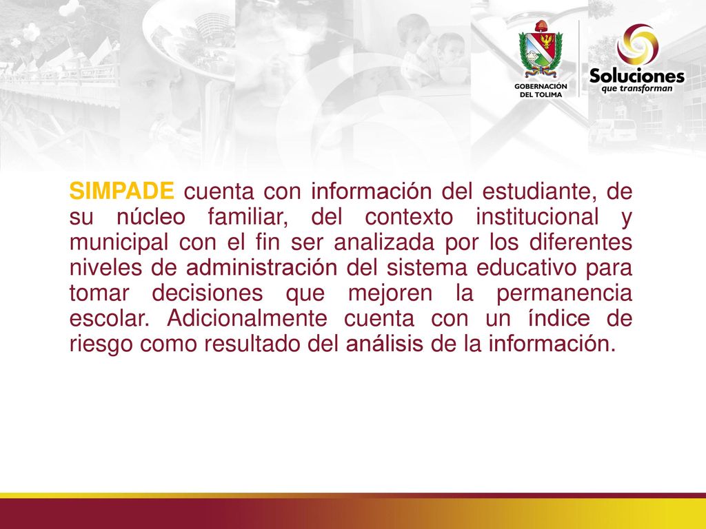 SIMPADE cuenta con información del estudiante, de su núcleo familiar, del contexto institucional y municipal con el fin ser analizada por los diferentes niveles de administración del sistema educativo para tomar decisiones que mejoren la permanencia escolar.