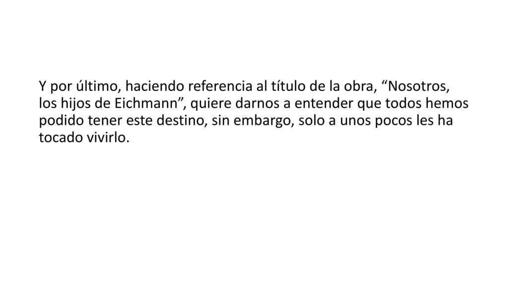 Y por último, haciendo referencia al título de la obra, Nosotros, los hijos de Eichmann , quiere darnos a entender que todos hemos podido tener este destino, sin embargo, solo a unos pocos les ha tocado vivirlo.