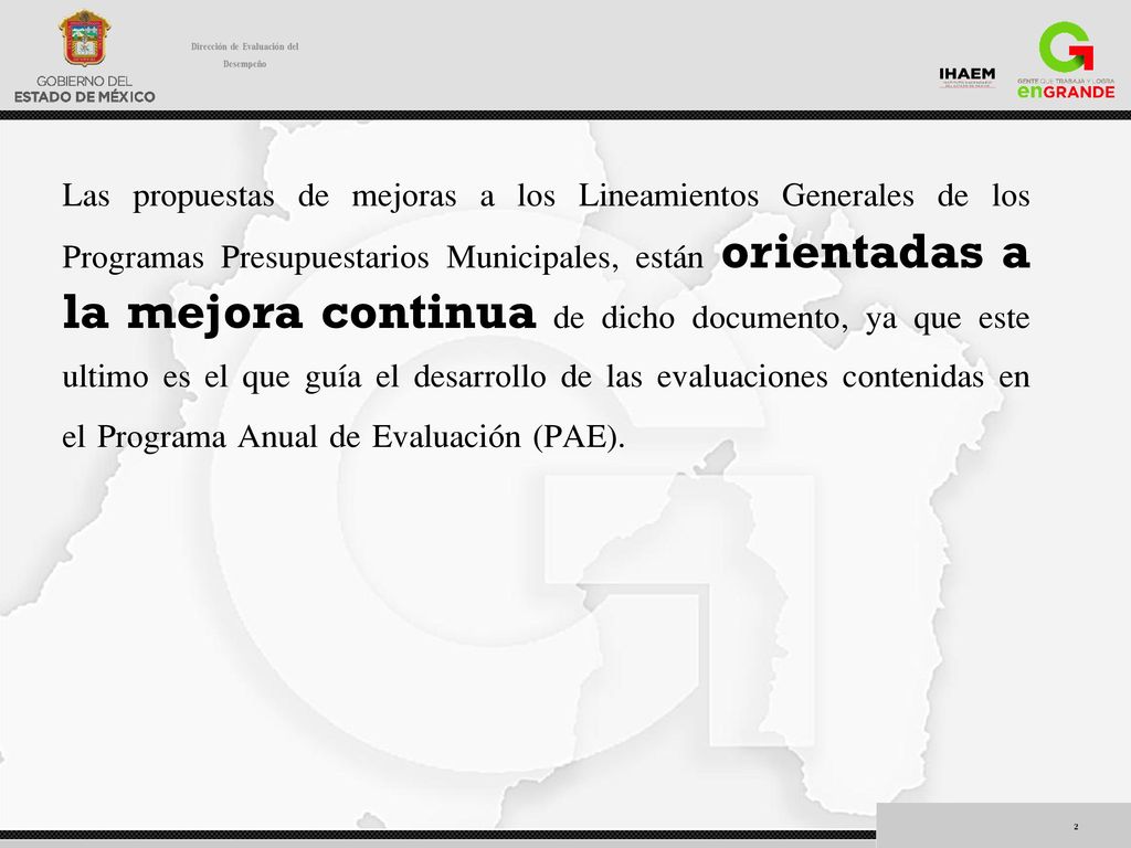 Las propuestas de mejoras a los Lineamientos Generales de los Programas Presupuestarios Municipales, están orientadas a la mejora continua de dicho documento, ya que este ultimo es el que guía el desarrollo de las evaluaciones contenidas en el Programa Anual de Evaluación (PAE).