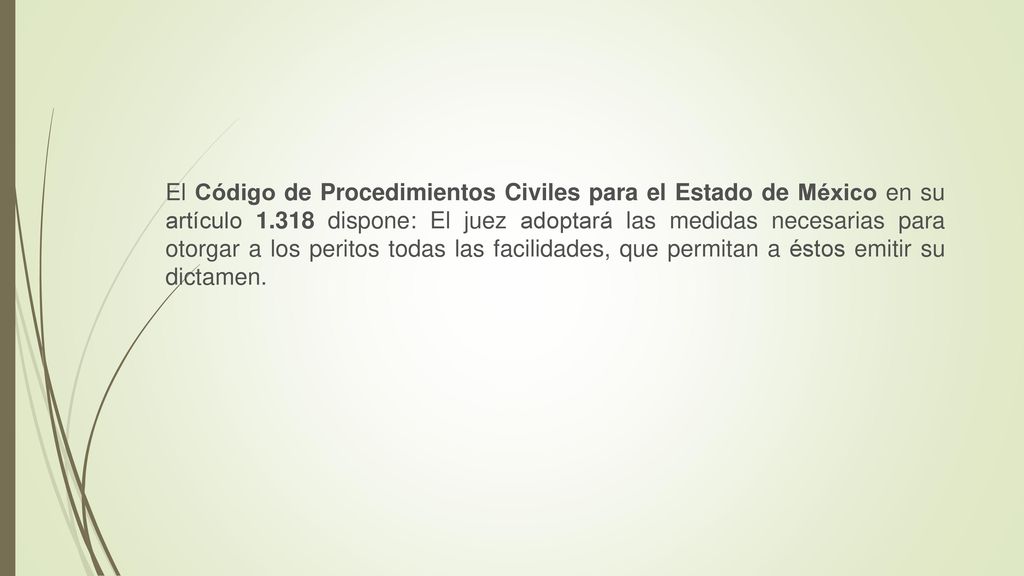 El Código de Procedimientos Civiles para el Estado de México en su artículo dispone: El juez adoptará las medidas necesarias para otorgar a los peritos todas las facilidades, que permitan a éstos emitir su dictamen.