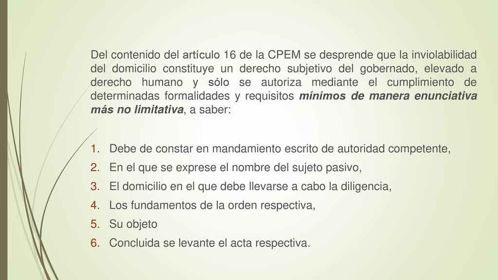 Del contenido del artículo 16 de la CPEM se desprende que la inviolabilidad del domicilio constituye un derecho subjetivo del gobernado, elevado a derecho humano y sólo se autoriza mediante el cumplimiento de determinadas formalidades y requisitos mínimos de manera enunciativa más no limitativa, a saber:
