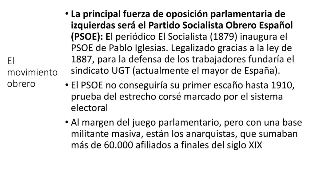 La principal fuerza de oposición parlamentaria de izquierdas será el Partido Socialista Obrero Español (PSOE): El periódico El Socialista (1879) inaugura el PSOE de Pablo Iglesias. Legalizado gracias a la ley de 1887, para la defensa de los trabajadores fundaría el sindicato UGT (actualmente el mayor de España).